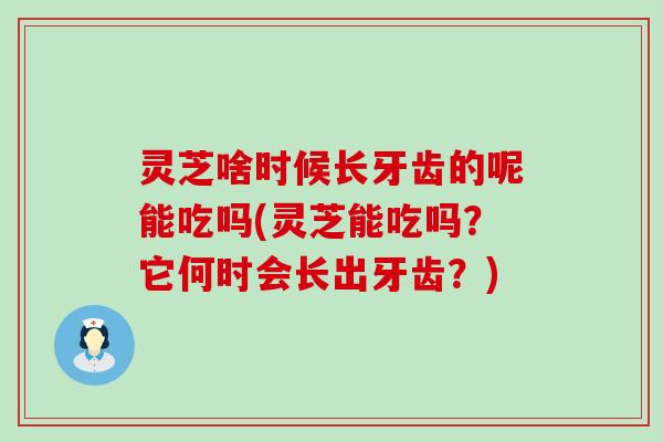 灵芝啥时候长牙齿的呢能吃吗(灵芝能吃吗？它何时会长出牙齿？)