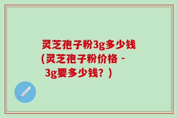 灵芝孢子粉3g多少钱(灵芝孢子粉价格 - 3g要多少钱？)