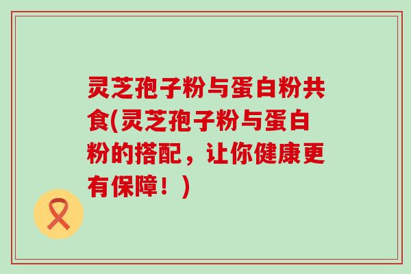 灵芝孢子粉与蛋白粉共食(灵芝孢子粉与蛋白粉的搭配，让你健康更有保障！)