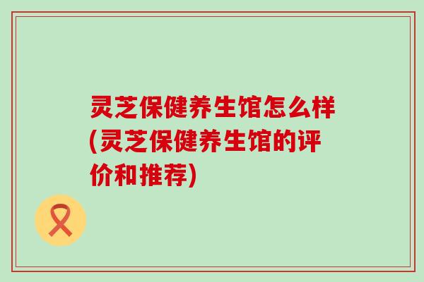 灵芝保健养生馆怎么样(灵芝保健养生馆的评价和推荐)
