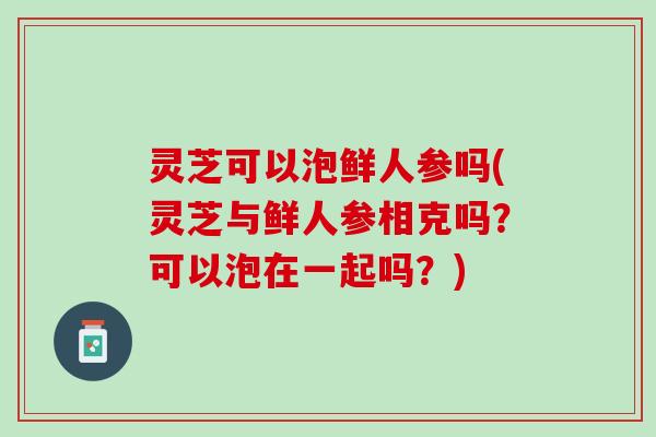 灵芝可以泡鲜人参吗(灵芝与鲜人参相克吗？可以泡在一起吗？)