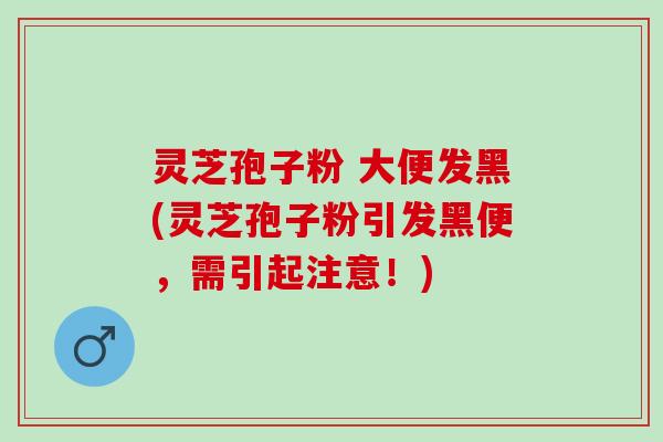 灵芝孢子粉 大便发黑(灵芝孢子粉引发黑便，需引起注意！)