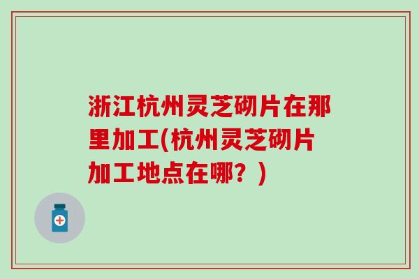 浙江杭州灵芝砌片在那里加工(杭州灵芝砌片加工地点在哪？)