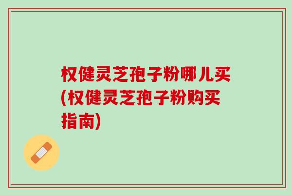 权健灵芝孢子粉哪儿买(权健灵芝孢子粉购买指南)