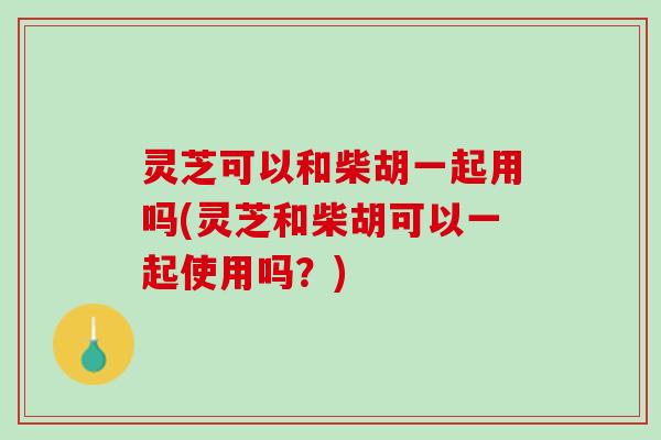 灵芝可以和柴胡一起用吗(灵芝和柴胡可以一起使用吗？)