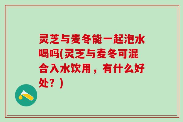 灵芝与麦冬能一起泡水喝吗(灵芝与麦冬可混合入水饮用，有什么好处？)