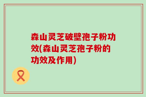 森山灵芝破壁孢子粉功效(森山灵芝孢子粉的功效及作用)
