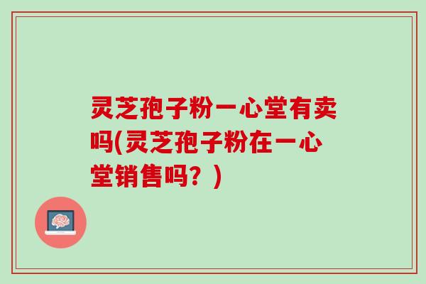 灵芝孢子粉一心堂有卖吗(灵芝孢子粉在一心堂销售吗？)