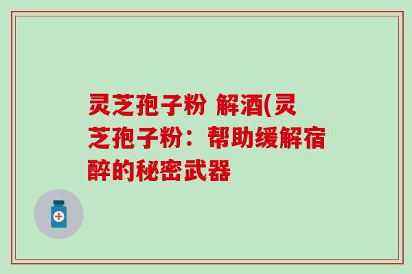 灵芝孢子粉 解酒(灵芝孢子粉：帮助缓解宿醉的秘密武器
