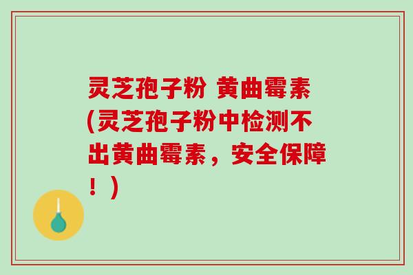 灵芝孢子粉 黄曲霉素(灵芝孢子粉中检测不出黄曲霉素，安全保障！)