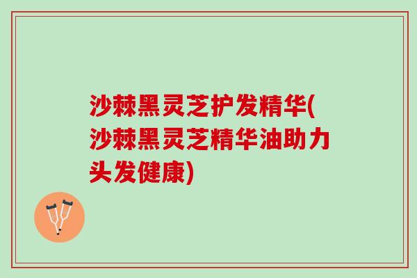 沙棘黑灵芝护发精华(沙棘黑灵芝精华油助力头发健康)