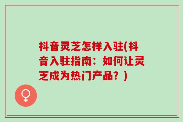 抖音灵芝怎样入驻(抖音入驻指南：如何让灵芝成为热门产品？)