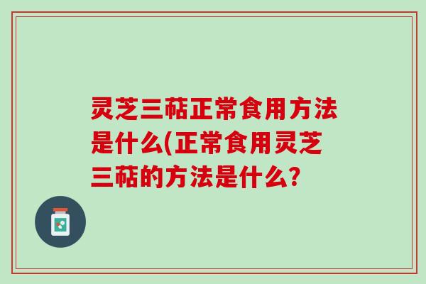 灵芝三萜正常食用方法是什么(正常食用灵芝三萜的方法是什么？