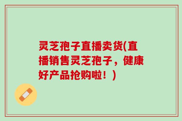灵芝孢子直播卖货(直播销售灵芝孢子，健康好产品抢购啦！)