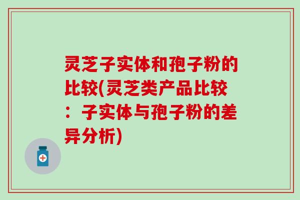 灵芝子实体和孢子粉的比较(灵芝类产品比较：子实体与孢子粉的差异分析)