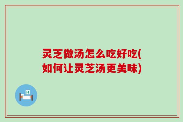 灵芝做汤怎么吃好吃(如何让灵芝汤更美味)