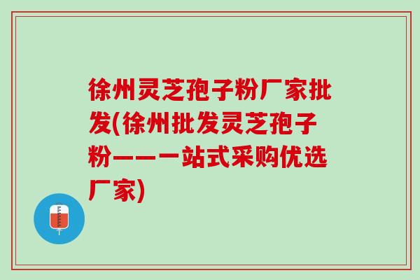 徐州灵芝孢子粉厂家批发(徐州批发灵芝孢子粉——一站式采购优选厂家)