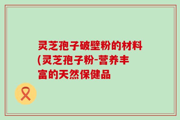 灵芝孢子破壁粉的材料(灵芝孢子粉-营养丰富的天然保健品