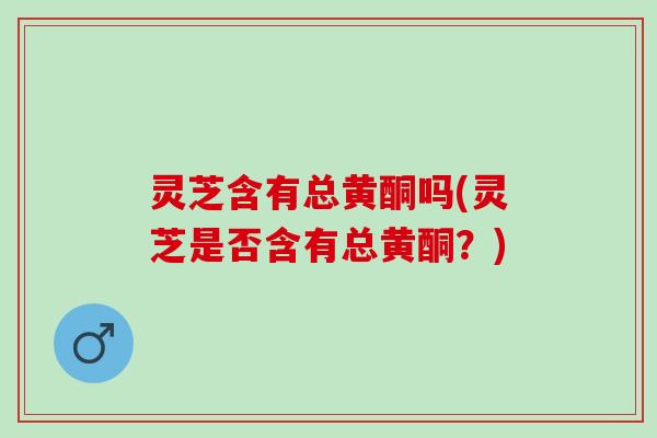 灵芝含有总黄酮吗(灵芝是否含有总黄酮？)