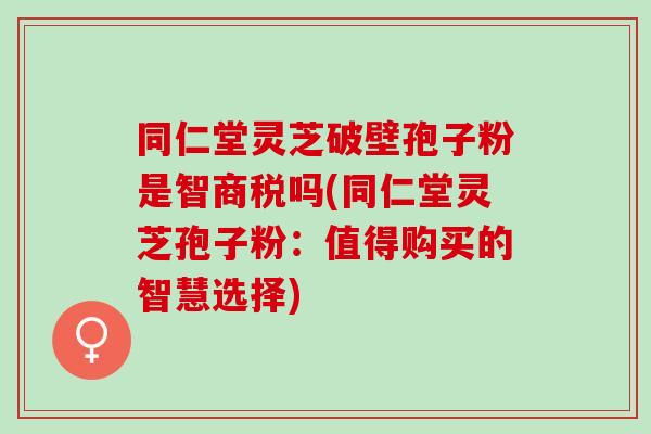 同仁堂灵芝破壁孢子粉是智商税吗(同仁堂灵芝孢子粉：值得购买的智慧选择)