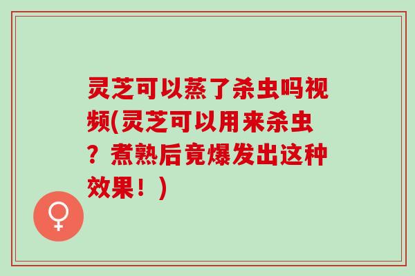 灵芝可以蒸了杀虫吗视频(灵芝可以用来杀虫？煮熟后竟爆发出这种效果！)