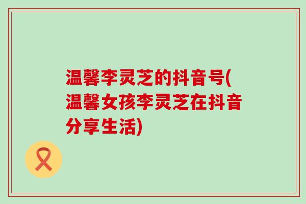 温馨李灵芝的抖音号(温馨女孩李灵芝在抖音分享生活)