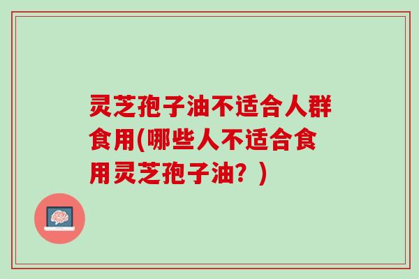 灵芝孢子油不适合人群食用(哪些人不适合食用灵芝孢子油？)