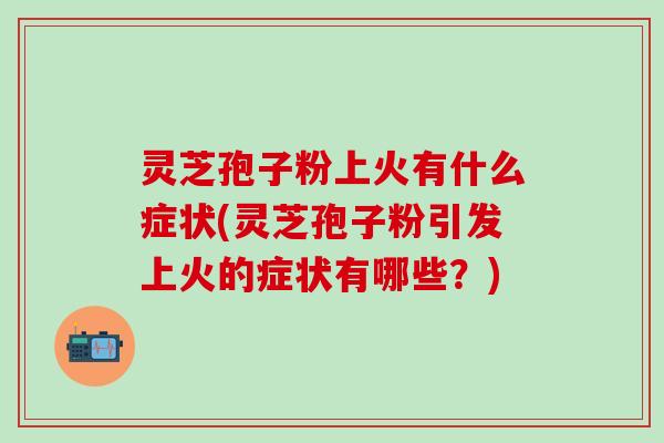 灵芝孢子粉上火有什么症状(灵芝孢子粉引发上火的症状有哪些？)
