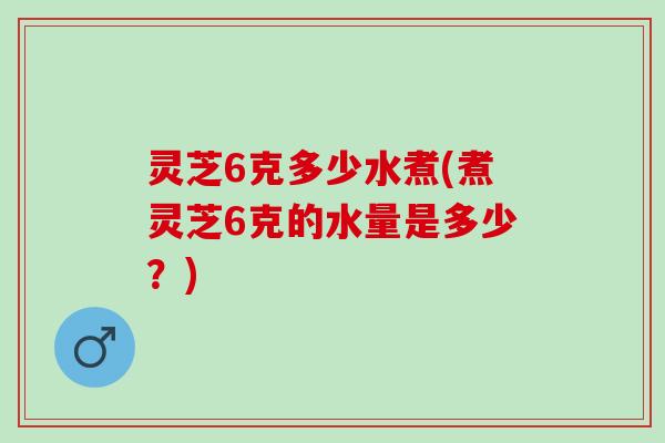 灵芝6克多少水煮(煮灵芝6克的水量是多少？)