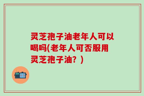 灵芝孢子油老年人可以喝吗(老年人可否服用灵芝孢子油？)