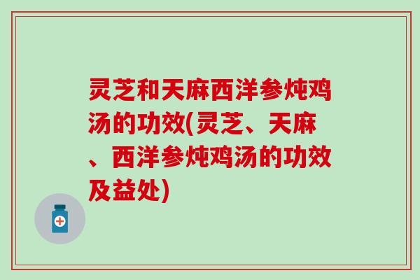 灵芝和天麻西洋参炖鸡汤的功效(灵芝、天麻、西洋参炖鸡汤的功效及益处)