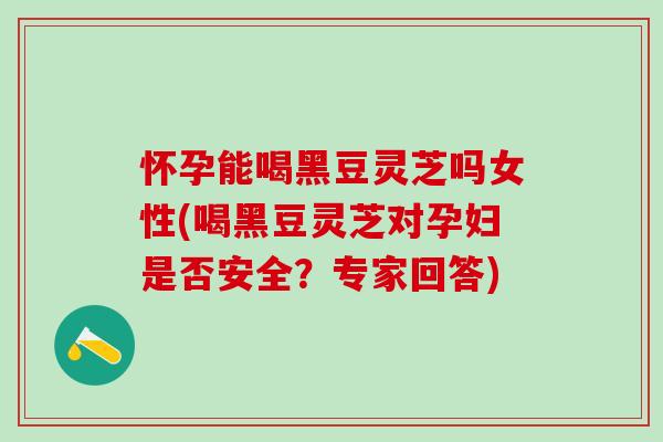 怀孕能喝黑豆灵芝吗女性(喝黑豆灵芝对孕妇是否安全？专家回答)