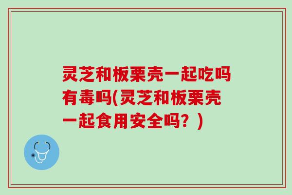 灵芝和板栗壳一起吃吗有毒吗(灵芝和板栗壳一起食用安全吗？)