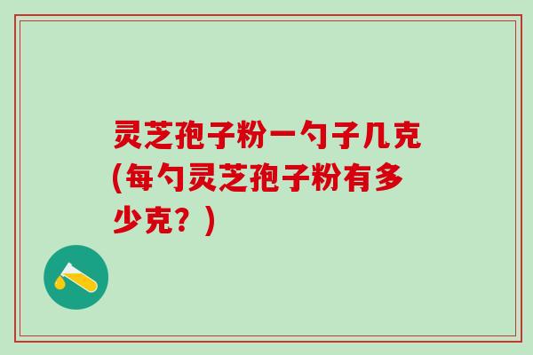 灵芝孢子粉一勺子几克(每勺灵芝孢子粉有多少克？)