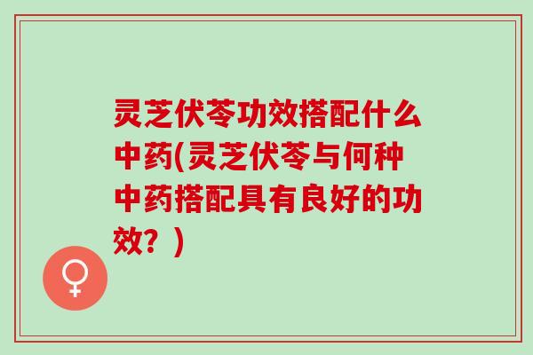 灵芝伏苓功效搭配什么中药(灵芝伏苓与何种中药搭配具有良好的功效？)