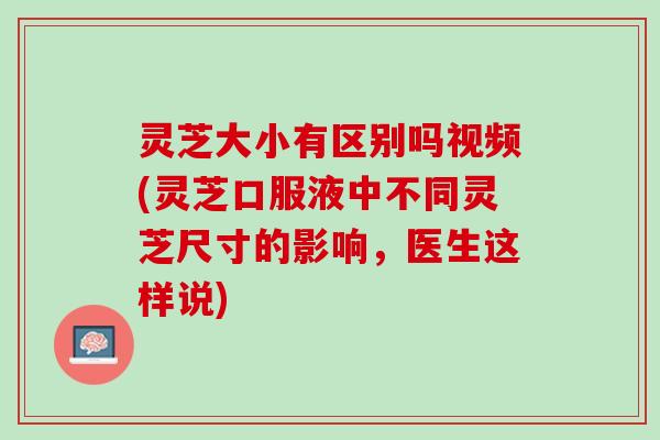 灵芝大小有区别吗视频(灵芝口服液中不同灵芝尺寸的影响，医生这样说)