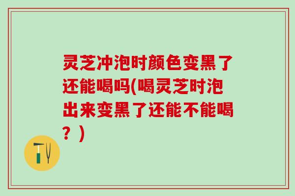 灵芝冲泡时颜色变黑了还能喝吗(喝灵芝时泡出来变黑了还能不能喝？)