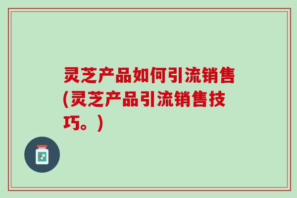 灵芝产品如何引流销售(灵芝产品引流销售技巧。)