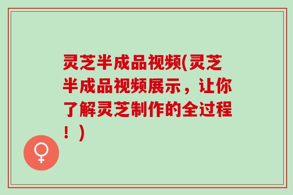 灵芝半成品视频(灵芝半成品视频展示，让你了解灵芝制作的全过程！)