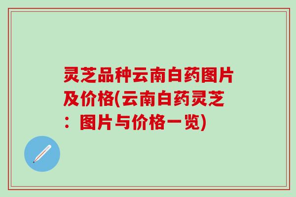 灵芝品种云南白药图片及价格(云南白药灵芝：图片与价格一览)