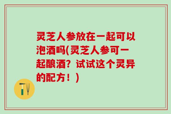 灵芝人参放在一起可以泡酒吗(灵芝人参可一起酿酒？试试这个灵异的配方！)