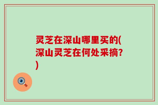 灵芝在深山哪里买的(深山灵芝在何处采摘？)