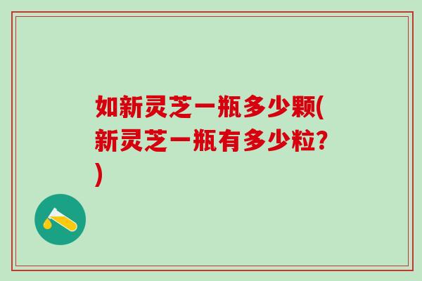 如新灵芝一瓶多少颗(新灵芝一瓶有多少粒？)