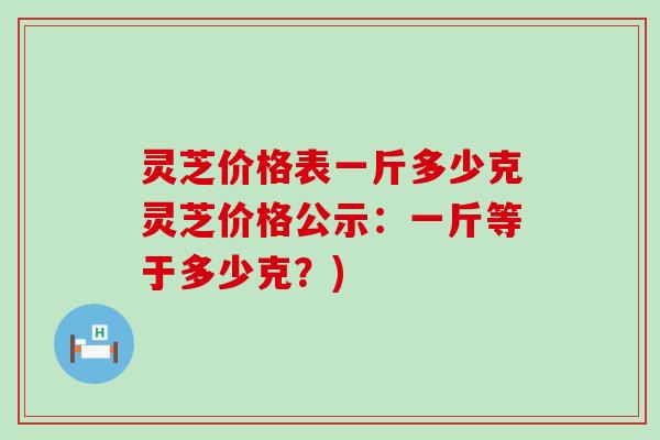 灵芝价格表一斤多少克灵芝价格公示：一斤等于多少克？)