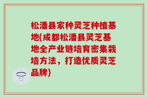 松潘县家种灵芝种植基地(成都松潘县灵芝基地全产业链培育密集栽培方法，打造优质灵芝品牌)