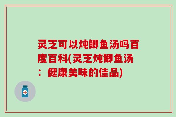 灵芝可以炖鲫鱼汤吗百度百科(灵芝炖鲫鱼汤：健康美味的佳品)