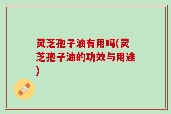 灵芝孢子油有用吗(灵芝孢子油的功效与用途)