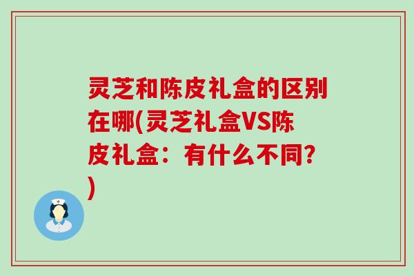 灵芝和陈皮礼盒的区别在哪(灵芝礼盒VS陈皮礼盒：有什么不同？)
