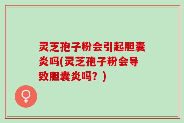 灵芝孢子粉会引起胆囊炎吗(灵芝孢子粉会导致胆囊炎吗？)