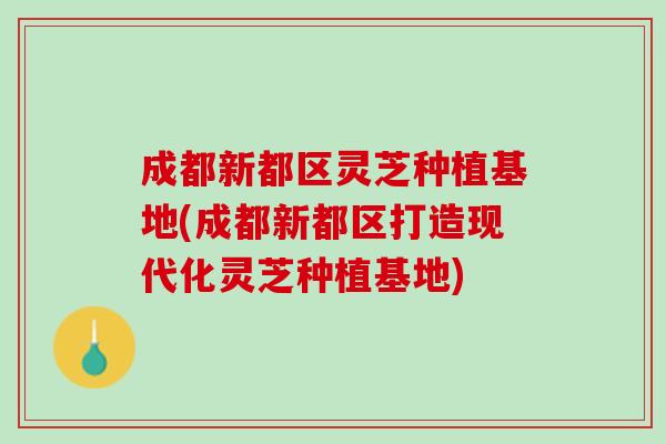 成都新都区灵芝种植基地(成都新都区打造现代化灵芝种植基地)